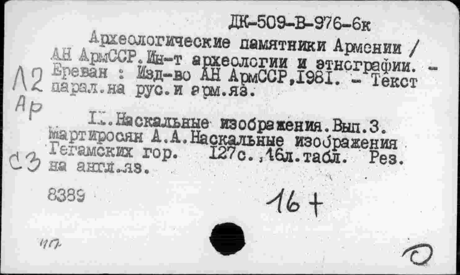 ﻿ДК-509-В-976-6к
Археологические памятники Армении /
АН АрмССР.Ин-т археологии и этнографии. -д п Ереван : Изд-во АН АрмССР,1981. - Текст /\< парал.на рус.и рш.яз.
Zip
Lb.Наскальные изображения.Выл.3.
Мартиросян А.А.Наскальные изображения . Гегамских гор. 127с.,46л.табл. Рез.
С. С? на аягл.лз.	л . .
8339	4-
ЧП-